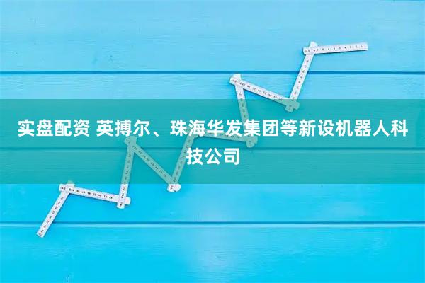 实盘配资 英搏尔、珠海华发集团等新设机器人科技公司