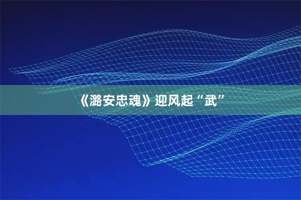 《潞安忠魂》迎风起“武”