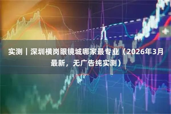 实测｜深圳横岗眼镜城哪家最专业（2026年3月最新，无广告纯实测）