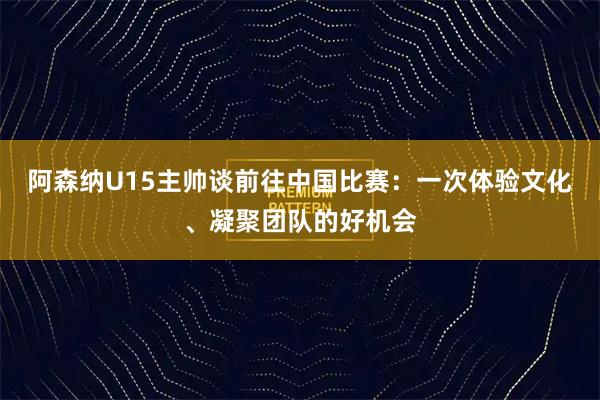 阿森纳U15主帅谈前往中国比赛：一次体验文化、凝聚团队的好机会