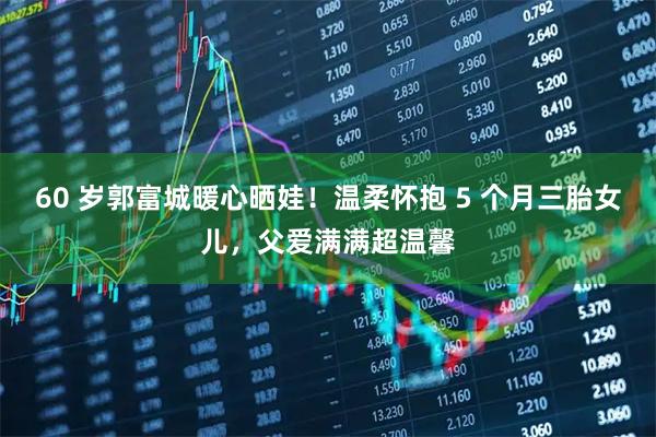 60 岁郭富城暖心晒娃！温柔怀抱 5 个月三胎女儿，父爱满满超温馨