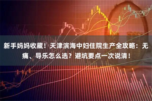 新手妈妈收藏！天津滨海中妇住院生产全攻略：无痛、导乐怎么选？避坑要点一次说清！